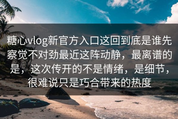 糖心vlog新官方入口这回到底是谁先察觉不对劲最近这阵动静，最离谱的是，这次传开的不是情绪，是细节，很难说只是巧合带来的热度