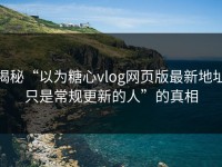 揭秘“以为糖心vlog网页版最新地址只是常规更新的人”的真相