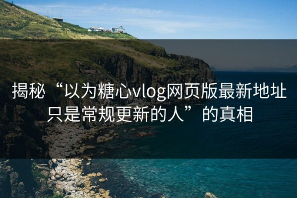 揭秘“以为糖心vlog网页版最新地址只是常规更新的人”的真相