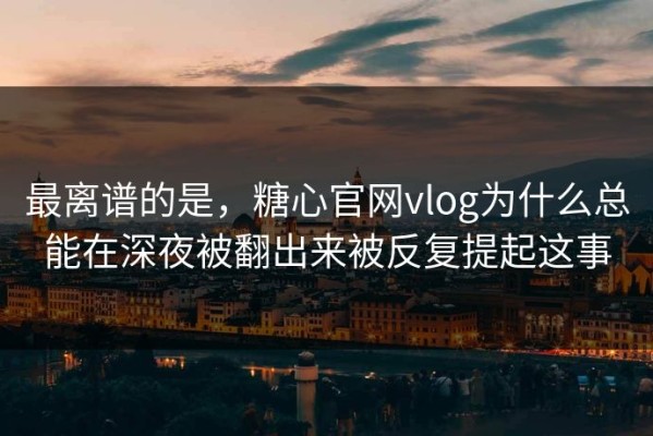 最离谱的是，糖心官网vlog为什么总能在深夜被翻出来被反复提起这事