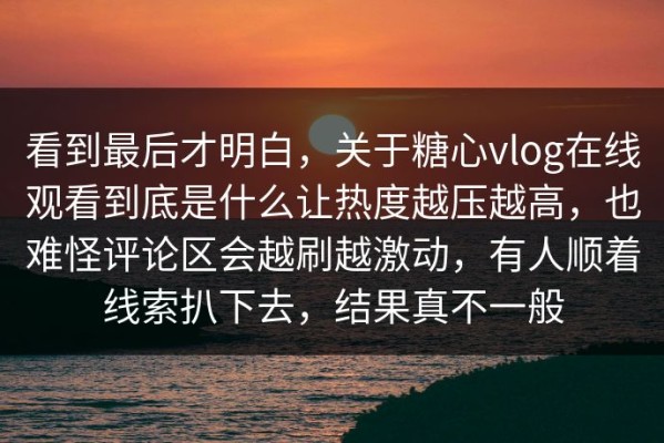 看到最后才明白，关于糖心vlog在线观看到底是什么让热度越压越高，也难怪评论区会越刷越激动，有人顺着线索扒下去，结果真不一般