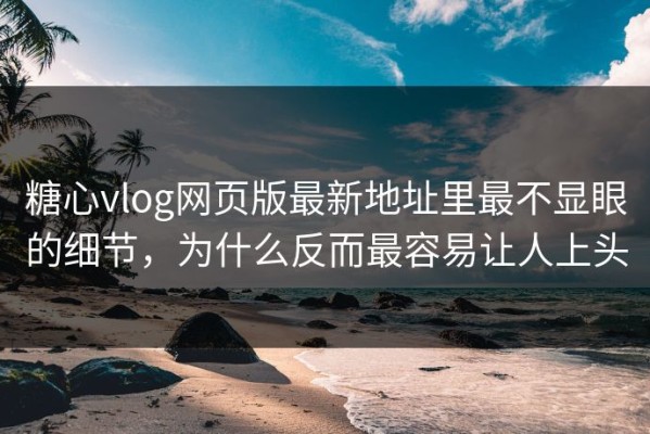 糖心vlog网页版最新地址里最不显眼的细节，为什么反而最容易让人上头