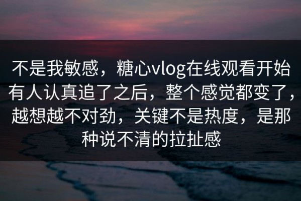 不是我敏感，糖心vlog在线观看开始有人认真追了之后，整个感觉都变了，越想越不对劲，关键不是热度，是那种说不清的拉扯感
