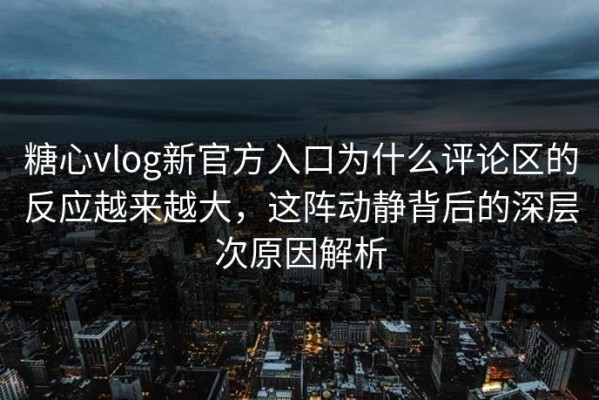糖心vlog新官方入口为什么评论区的反应越来越大，这阵动静背后的深层次原因解析