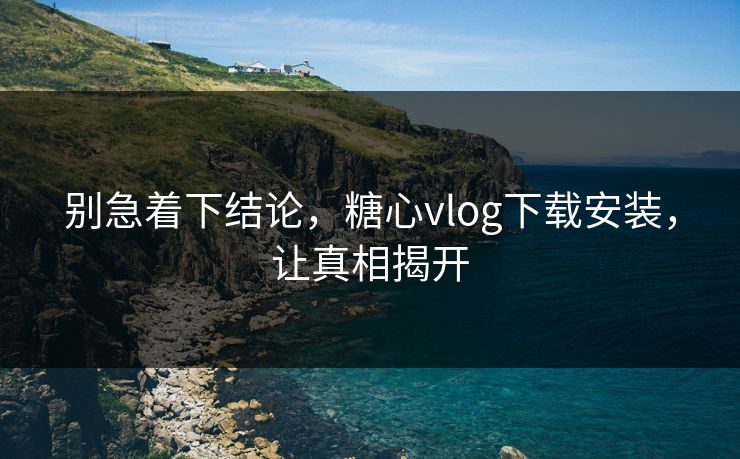 别急着下结论,糖心vlog下载安装,让真相揭开