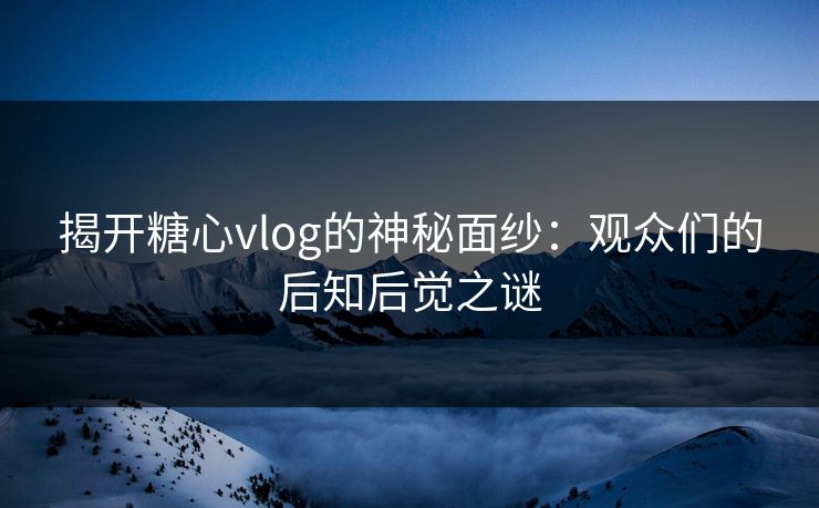 揭开糖心vlog的神秘面纱:观众们的后知后觉之谜 揭开糖心vlog的神秘面纱:观众们的后知后觉之谜