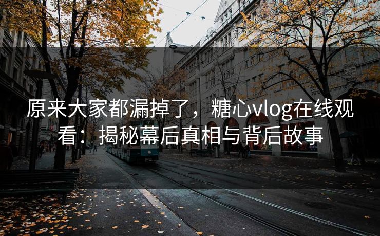 原来大家都漏掉了，糖心vlog在线观看：揭秘幕后真相与背后故事