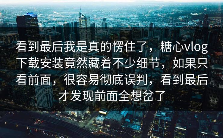看到最后我是真的愣住了，糖心vlog下载安装竟然藏着不少细节，如果只看前面，很容易彻底误判，看到最后才发现前面全想岔了