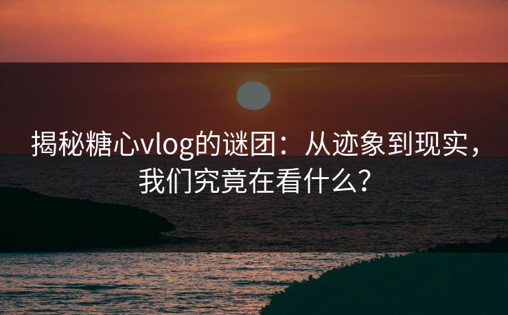 揭秘糖心vlog的谜团：从迹象到现实，我们究竟在看什么？
