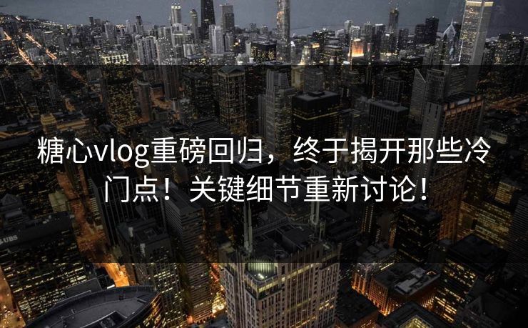 糖心vlog重磅回归，终于揭开那些冷门点！关键细节重新讨论！
