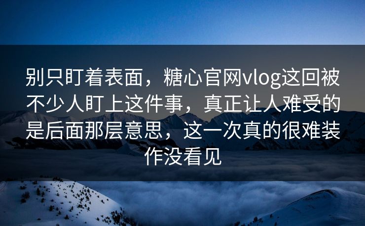 别只盯着表面，糖心官网vlog这回被不少人盯上这件事，真正让人难受的是后面那层意思，这一次真的很难装作没看见