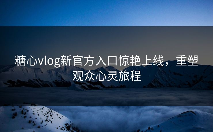 糖心vlog新官方入口惊艳上线，重塑观众心灵旅程