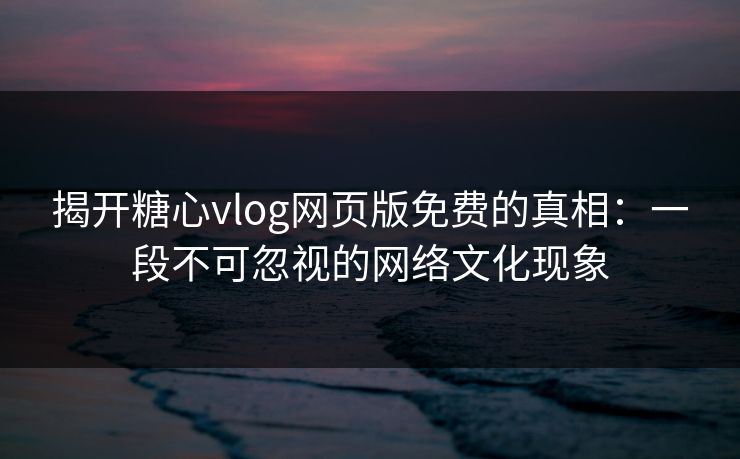 揭开糖心vlog网页版免费的真相：一段不可忽视的网络文化现象