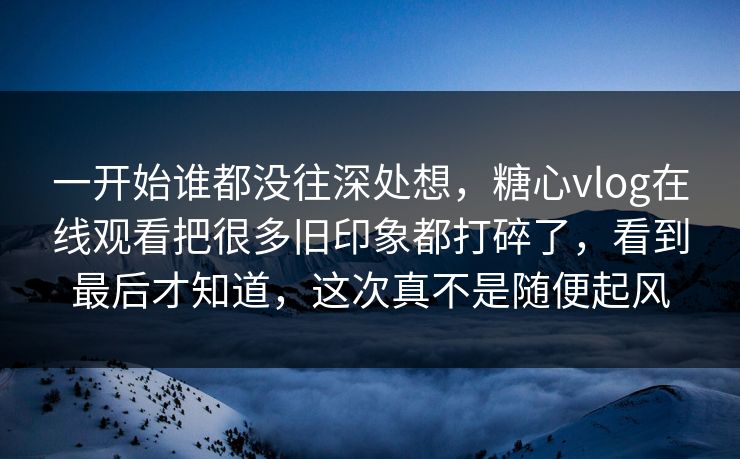 一开始谁都没往深处想，糖心vlog在线观看把很多旧印象都打碎了，看到最后才知道，这次真不是随便起风