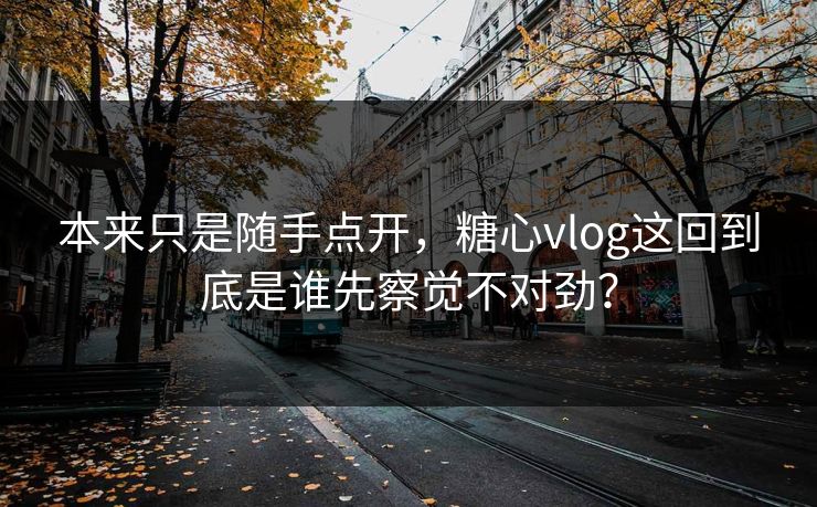 本来只是随手点开，糖心vlog这回到底是谁先察觉不对劲？