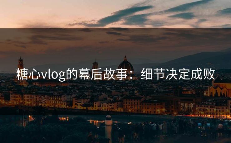 糖心vlog的幕后故事:细节决定成败 糖心vlog的幕后故事:细节决定成败