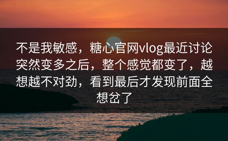 不是我敏感，糖心官网vlog最近讨论突然变多之后，整个感觉都变了，越想越不对劲，看到最后才发现前面全想岔了