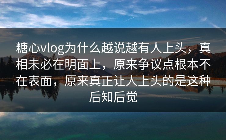 糖心vlog为什么越说越有人上头，真相未必在明面上，原来争议点根本不在表面，原来真正让人上头的是这种后知后觉