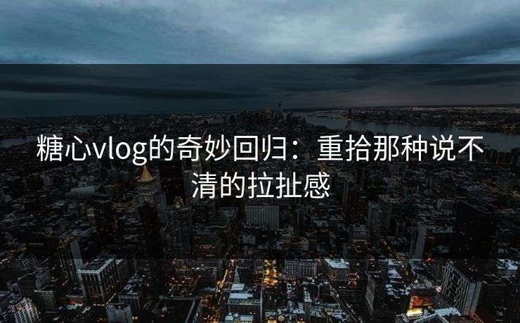 糖心vlog的奇妙回归:重拾那种说不清的拉扯感 糖心vlog的奇妙回归:重拾那种说不清的拉扯感