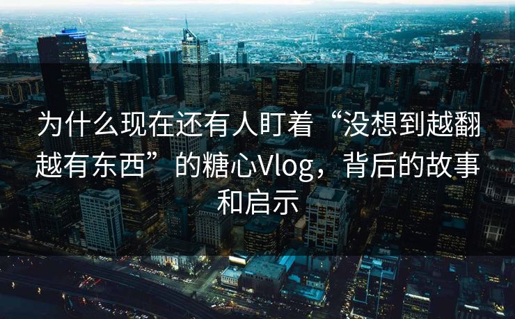 为什么现在还有人盯着“没想到越翻越有东西”的糖心Vlog，背后的故事和启示