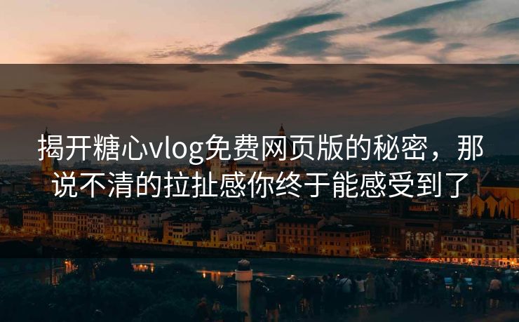 揭开糖心vlog免费网页版的秘密，那说不清的拉扯感你终于能感受到了