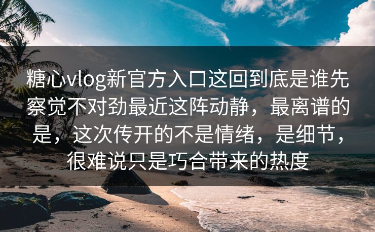糖心vlog新官方入口这回到底是谁先察觉不对劲最近这阵动静，最离谱的是，这次传开的不是情绪，是细节，很难说只是巧合带来的热度