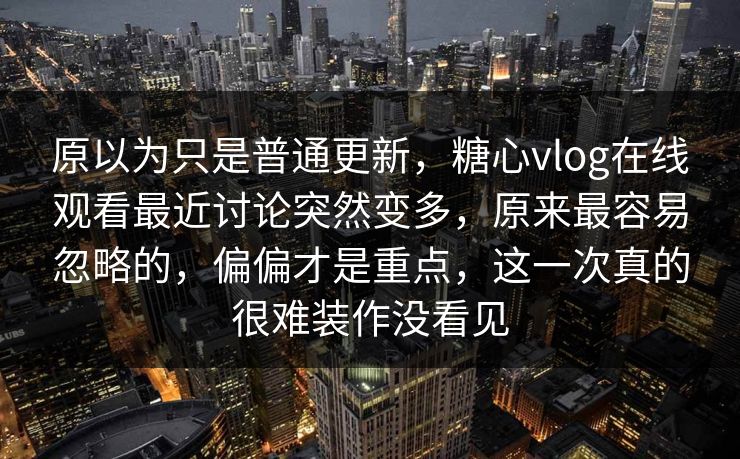 原以为只是普通更新，糖心vlog在线观看最近讨论突然变多，原来最容易忽略的，偏偏才是重点，这一次真的很难装作没看见