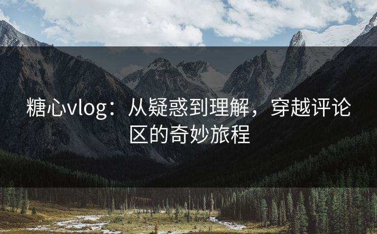 糖心vlog：从疑惑到理解，穿越评论区的奇妙旅程
