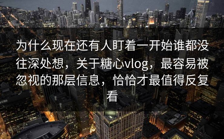 为什么现在还有人盯着一开始谁都没往深处想，关于糖心vlog，最容易被忽视的那层信息，恰恰才最值得反复看