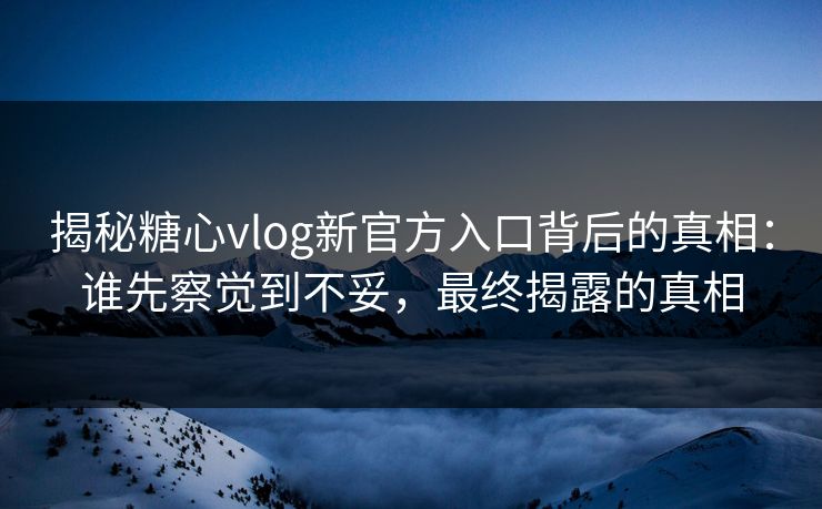 揭秘糖心vlog新官方入口背后的真相：谁先察觉到不妥，最终揭露的真相