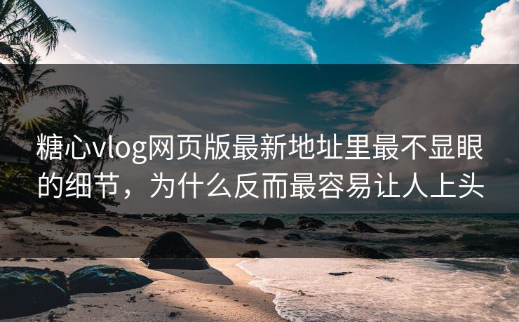 糖心vlog网页版最新地址里最不显眼的细节，为什么反而最容易让人上头