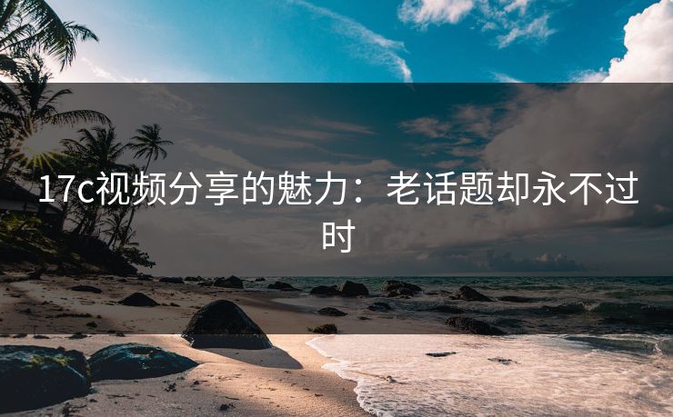 17c视频分享的魅力：老话题却永不过时