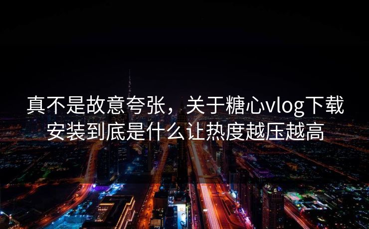 真不是故意夸张，关于糖心vlog下载安装到底是什么让热度越压越高