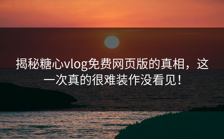 揭秘糖心vlog免费网页版的真相，这一次真的很难装作没看见！