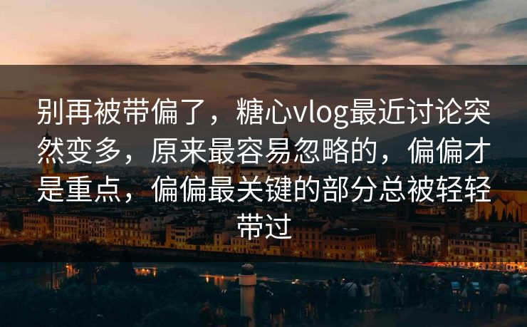 别再被带偏了，糖心vlog最近讨论突然变多，原来最容易忽略的，偏偏才是重点，偏偏最关键的部分总被轻轻带过