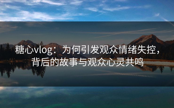 糖心vlog:为何引发观众情绪失控,背后的故事与观众心灵共鸣 糖心vlog:为何引发观众情绪失控,背后的故事与观众心灵共鸣