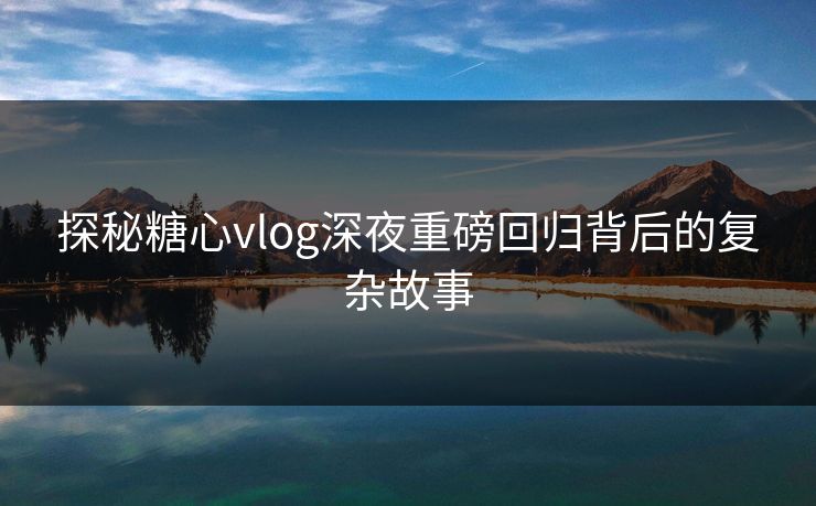 探秘糖心vlog深夜重磅回归背后的复杂故事