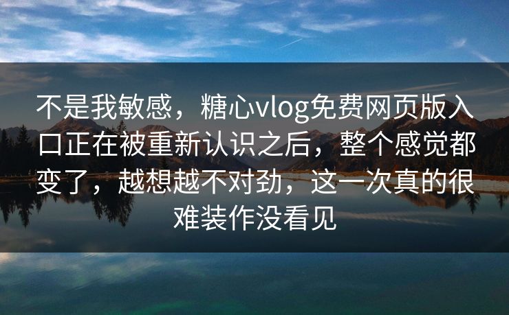 不是我敏感，糖心vlog免费网页版入口正在被重新认识之后，整个感觉都变了，越想越不对劲，这一次真的很难装作没看见
