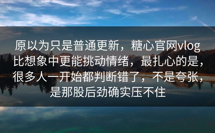 原以为只是普通更新,糖心官网vlog比想象中更能挑动情绪,最扎心的是,很多人一开始都判断错了,不是夸张,是那股后劲确实压不住 原以为只是普通更新,糖心官网vlog比想象中更能挑动情绪,最扎心的是,很多人一开始都判断错了,不是夸张,是那股后劲确实压不住