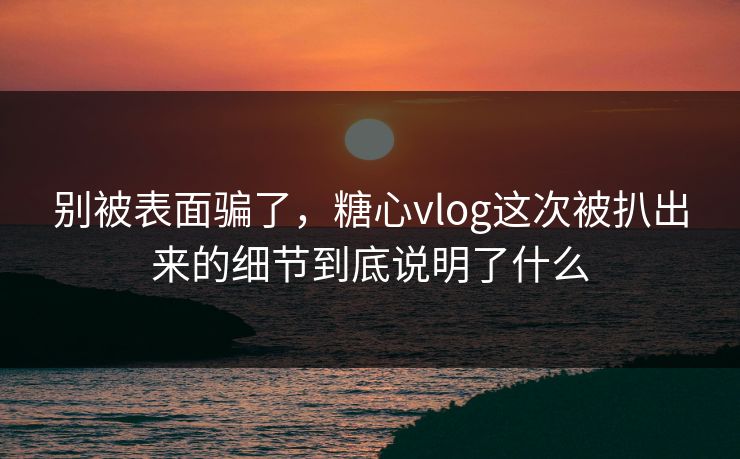 别被表面骗了,糖心vlog这次被扒出来的细节到底说明了什么 别被表面骗了,糖心vlog这次被扒出来的细节到底说明了什么
