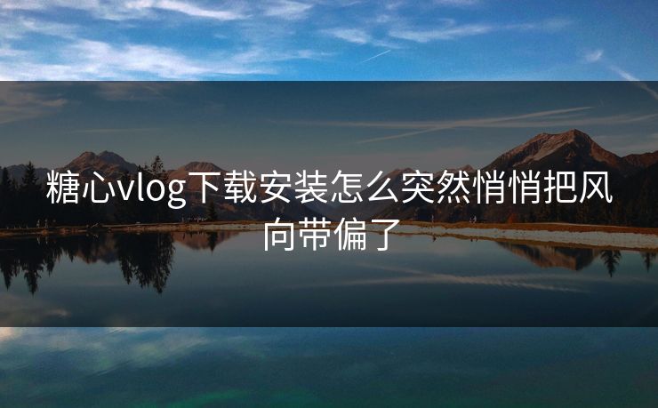 糖心vlog下载安装怎么突然悄悄把风向带偏了 糖心vlog下载安装怎么突然悄悄把风向带偏了