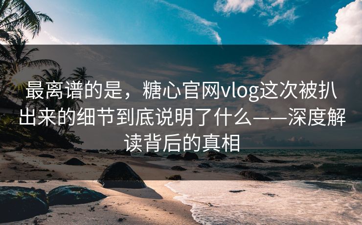 最离谱的是,糖心官网vlog这次被扒出来的细节到底说明了什么——深度解读背后的真相 最离谱的是,糖心官网vlog这次被扒出来的细节到底说明了什么——深度解读背后的真相
