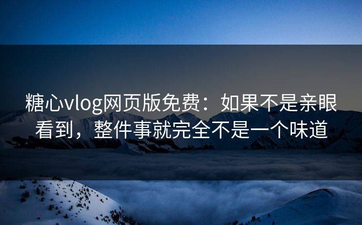 糖心vlog网页版免费：如果不是亲眼看到，整件事就完全不是一个味道