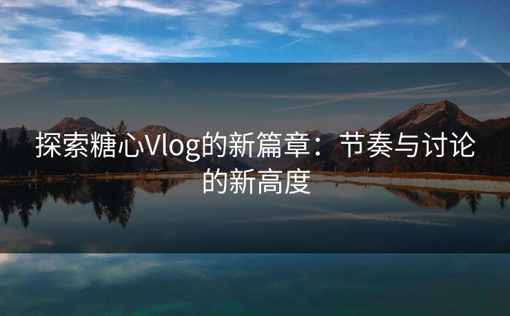 探索糖心Vlog的新篇章：节奏与讨论的新高度