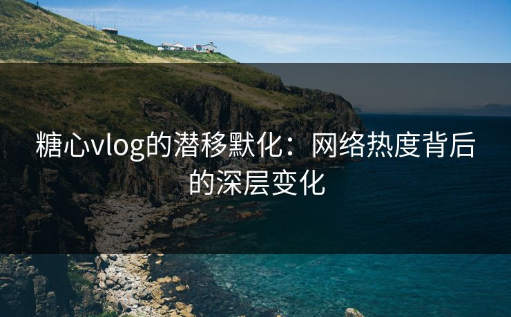 糖心vlog的潜移默化:网络热度背后的深层变化 糖心vlog的潜移默化:网络热度背后的深层变化