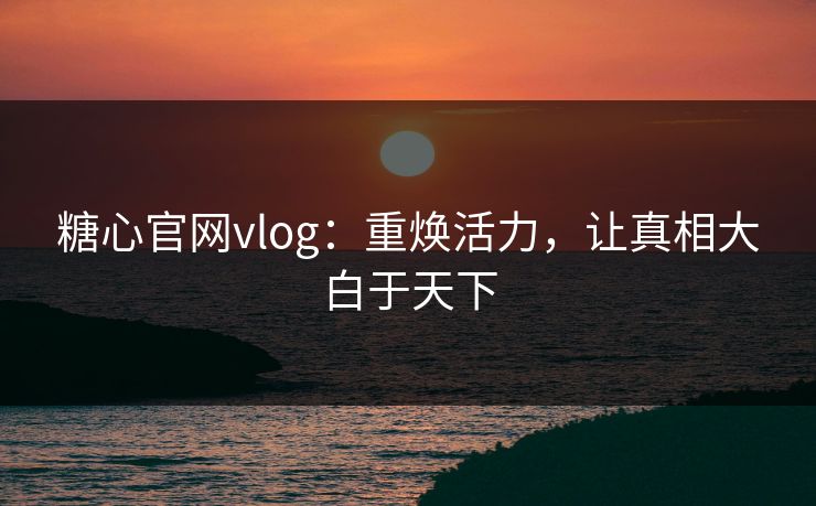 糖心官网vlog:重焕活力,让真相大白于天下 糖心官网vlog:重焕活力,让真相大白于天下