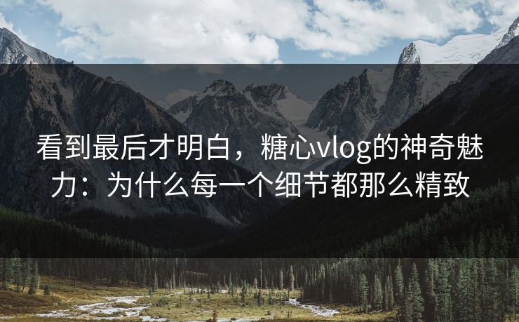 看到最后才明白,糖心vlog的神奇魅力:为什么每一个细节都那么精致 看到最后才明白,糖心vlog的神奇魅力:为什么每一个细节都那么精致