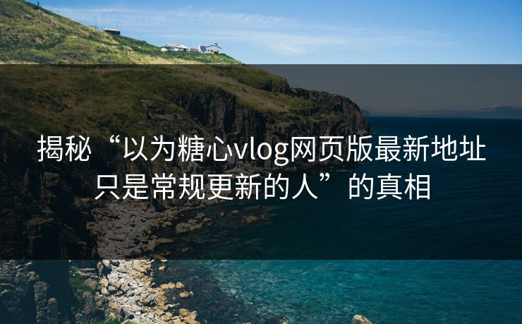 揭秘“以为糖心vlog网页版最新地址只是常规更新的人”的真相