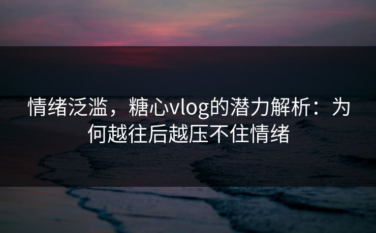 情绪泛滥,糖心vlog的潜力解析:为何越往后越压不住情绪 情绪泛滥,糖心vlog的潜力解析:为何越往后越压不住情绪